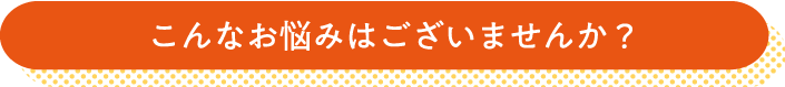 こんなお悩みはございませんか？